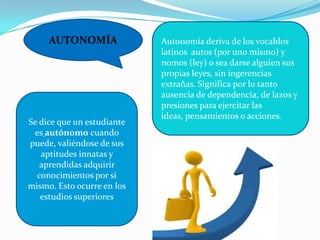 AUTONOMÍA Autonomía deriva de los vocablos
latinos autos (por uno mismo) y
nomos (ley) o sea darse alguien sus
propias leyes, sin ingerencias
extrañas. Significa por lo tanto
ausencia de dependencia, de lazos y
presiones para ejercitar las
ideas, pensamientos o acciones.
Se dice que un estudiante
es autónomo cuando
puede, valiéndose de sus
aptitudes innatas y
aprendidas adquirir
conocimientos por sí
mismo. Esto ocurre en los
estudios superiores
 