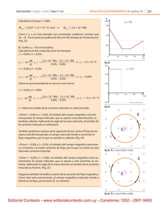 INDUCCIÓN ELECTROMAGNÉTICA • Capítulo 20interacciones • campos y ondas / física 1º b.d. 247
Calculamos F para t = 0,80s
Φ0 8
1 2
0 22 13 10 0,
, , cos= × × −
T m ⇒      Φ0 8
2
2 9 10,
,= × −
Wb
Como S y a en este ejemplo son constantes, podemos concluir que
Φ ∝ B . Por lo tanto las gráficas B=f(t) y F=f(t) tendrán la“misma forma”.
(Fig. 22)
b)	 Grafica ei
= f(t) en la bobina.
Calculamos la fem inducida entre los tiempos:
•	t = 0,00s y t = 0,30s
εi
N
t
= −
∆Φ
∆
εi
Wb Wb
s s
= −
× − ×
−
− −
1
13 10 5 2 10
0 30 0 00
2 2
, ,
, ,
⇒ εi
V= × −
13 10 1
,
•	t = 0,30s y t = 0,50s
εi
N
t
= −
∆Φ
∆
εi
Wb Wb
s s
= −
× − ×
−
− −
1
13 10 13 10
0 50 0 30
2 2
, ,
, ,
⇒ εi
V= 0 00,
(observa que la pendiente es cero en este tramo)
•	t = 0,50s y t = 0,80s
εi
N
t
= −
∆Φ
∆
εi
Wb Wb
s s
= −
× − ×
−
− −
1
2 9 10 13 10
0 80 0 50
2 2
, ,
, ,
⇒ εi
V= − × −
5 3 10 2
,
c)	 Indica el sentido de la corriente inducida en cada intervalo.
•	Entre t = 0,00s y t = 0,30s, el módulo del campo magnético está dis-
minuyendo. El campo inducido, que se opone a esta disminución, es
también saliente. Aplicando la regla de la mano derecha, el sentido de
la corriente inducida es antihorario.
También podemos razonar de la siguiente forma: como el flujo por la
espira está disminuyendo, el campo inducido tiende a aumentar el
flujo magnético, por lo que su sentido es saliente. (fig. 24)
•	Entre t = 0,30s y t = 0,50s, el módulo del campo magnético permane-
ce constante, no existe variación de flujo, por lo que no existe en este
intervalo corriente inducida.
•	Entre t = 0,50s y t = 0,80s, el módulo del campo magnético está au-
mentando. El campo inducido, que se opone a este aumento, es en-
trante. Aplicando la regla de la mano derecha el sentido de la corriente
inducida es horario. (Fig. 25)
Hagamos también el análisis a partir de la variación de flujo magnético.
Como éste está aumentando, el campo magnético inducido tiende a
disminuir el flujo, por lo tanto

Bi
es entrante.
Fig. 22.
Fig. 23.
Fig. 24.

Bi
e Ii
entre t=0,00s y t=0,30s.
Fig. 25.

Bi
e Ii
entre t=0,50s y t=0,80s.
Editorial Contexto - www.editorialcontexto.com.uy - Canelones 1252 - 2901 9493
 