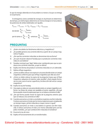 INDUCCIÓN ELECTROMAGNÉTICA • Capítulo 20interacciones • campos y ondas / física 1º b.d. 249
lo que la energía obtenida en el secundario es menor a la que se entrega
en el primario).
Si entregamos cierta cantidad de energía en el primario en determina-
do tiempo, y en dicho lapso obtenemos la misma energía en el secundario,
las potencias de ambos bobinados son iguales.
P Pprimario undario
= sec ⇒ V I V IAB PRIMARIO CD SECUNDARIO
× = ×
de donde
V
V
I
I
CD
AB
PRIMARIO
SECUNDARIO
=
por lo tanto si
V
V
N
N
CD
AB
= 2
1
entonces
N
N
I
I
PRIMARIO
SECUNDARIO
2
1
=
Preguntas
1)	 ¿Están vinculados los fenómenos eléctricos y magnéticos?
2)	 ¿Es posible generar una corriente eléctrica a partir de un campo mag-
nético? Explica.
3)	 ¿Por qué las corrientes inducidas se denominan de esa forma?
4)	 ¿En qué situación observó Faraday que se producían corrientes indu-
cidas en una bobina?
5)	 Faraday concluyó que “algo” debía estar cambiando para que se pro-
duzca una corriente inducida, ¿a qué se refería?
6)	 Explica tres formas de producir corrientes inducidas en un solenoide.
7)	 Define el flujo magnético.
8)	 ¿Cómosedebecolocarunaespiraenunazonadondeexisteuncampo
magnético uniforme para que el flujo magnético por ella sea cero?
9)	 ¿Cómo se debe colocar la espira de la pregunta 8 para que el flujo
magnético adquiera el máximo valor posible? ¿Qué ángulo forma-
rán en este caso el vector superficie y la dirección del vector campo
magnético?
10)	 Explica la Ley de Faraday.
11)	 Una espira se ubica en una zona donde existe un campo magnético uni-
forme. Las líneas de campo son paralelas al vector superficie. ¿De qué
forma puedo mover la espira para que no se induzca corriente en ella?
12)	 ¿De qué forma puedo mover la espira de la pregunta anterior para
que se induzca una corriente en ella?
13)	 Cuando acercamos un imán a una bobina se genera una fem inducida.
Si ahora acercamos el imán por la misma trayectoria pero empleando
un tiempo mayor, ¿la fem inducida es mayor, menor o igual?
14)	 Cuando acercamos un imán a una bobina se genera una fem indu-
cida. Si ahora acercamos el imán a la misma velocidad pero con los
polos invetidos, ¿en qué cambia la fem inducida en la bobina?
15)	 Enuncia la Ley de Lenz.
16)	 Explica el funcionamiento de un transformador.
Editorial Contexto - www.editorialcontexto.com.uy - Canelones 1252 - 2901 9493
 