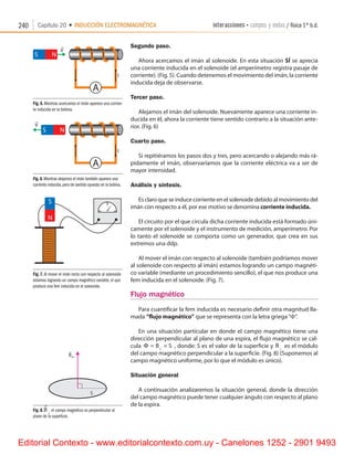 240 Capítulo 20 • INDUCCIÓN ELECTROMAGNÉTICA interacciones • campos y ondas / física 1º b.d.
Fig. 5. Mientras acercamos el imán aparece una corrien-
te inducida en la bobina.
Segundo paso.
Ahora acercamos el imán al solenoide. En esta situación SÍ se aprecia
una corriente inducida en el solenoide (el amperímetro registra pasaje de
corriente). (Fig. 5). Cuando detenemos el movimiento del imán, la corriente
inducida deja de observarse.
Tercer paso.
Alejamos el imán del solenoide. Nuevamente aparece una corriente in-
ducida en él, ahora la corriente tiene sentido contrario a la situación ante-
rior. (Fig. 6)
Cuarto paso.
Si repitiéramos los pasos dos y tres, pero acercando o alejando más rá-
pidamente el imán, observaríamos que la corriente eléctrica va a ser de
mayor intensidad.
Análisis y síntesis.
Es claro que se induce corriente en el solenoide debido al movimiento del
imán con respecto a él, por ese motivo se denomina corriente inducida.
El circuito por el que circula dicha corriente inducida está formado úni-
camente por el solenoide y el instrumento de medición, amperímetro. Por
lo tanto el solenoide se comporta como un generador, que crea en sus
extremos una ddp.
Al mover el imán con respecto al solenoide (también podríamos mover
al solenoide con respecto al imán) estamos logrando un campo magnéti-
co variable (mediante un procedimiento sencillo), el que nos produce una
fem inducida en el solenoide. (Fig. 7).
Flujo magnético
Para cuantificar la fem inducida es necesario definir otra magnitud lla-
mada “flujo magnético” que se representa con la letra griega“F”.
En una situación particular en donde el campo magnético tiene una
dirección perpendicular al plano de una espira, el flujo magnético se cal-
cula Φ = ×⊥
B S , donde: S es el valor de la superficie y B⊥ es el módulo
del campo magnético perpendicular a la superficie. (Fig. 8) (Suponemos al
campo magnético uniforme, por lo que el módulo es único).
Situación general
A continuación analizaremos la situación general, donde la dirección
del campo magnético puede tener cualquier ángulo con respecto al plano
de la espira.
Fig.6.Mientras alejamos el imán también aparece una
corriente inducida,pero de sentido opuesto en la bobina.
Fig. 7. Al mover el imán recto con respecto al solenoide
estamos logrando un campo magnético variable, el que
produce una fem inducida en el solenoide.
Fig. 8.B

⊥
el campo magnético es perpendicular al
plano de la superficie.
S
r
B_
Editorial Contexto - www.editorialcontexto.com.uy - Canelones 1252 - 2901 9493
 