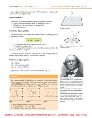 INDUCCIÓN ELECTROMAGNÉTICA • Capítulo 20interacciones • campos y ondas / física 1º b.d. 241
Para explicarla debemos previamente definir una nueva magnitud, de-
nominada“Vector Superficie”

S .
Vector superficie

S .
Definimos

S al vector que tiene las siguientes características:
•	 Dirección, perpendicular al plano de la superficie (Fig.9 ).
•	 Módulo de

S , es igual al valor de la superficie.
•	 Sentido, arbitrario.
Cálculo del flujo magnético
El flujo magnético por una determinada superficie se define a partir de
la siguiente ecuación:
Φ = × ×B S cosα
•	 B es el módulo del campo magnético en la región.
•	 S es el valor de la superficie.
•	 a es el ángulo formado entre la dirección del campo magnético

B y
el vector superficie

S . (Fig. 10)
Aclaración: Un error común es considerar a a como el ángulo formado
entre la dirección del campo y el plano de la superficie.
Unidades de flujo magnético.
[B] = T, Tesla.
[S] = m2
, metros cuadrados.
[cos a]   no tiene unidades.
[F] = T x m2
= Wb, que recibe el nombre de Weber (Fig. 11).
Ejemplo 1.
Una espira cuadrada de lado 5,0cm, se encuentra en una zona donde
existe un campo magnético uniforme, horizontal hacia la derecha de
módulo 0,20T. Calcula el flujo magnético para las diferentes posiciones
que va tomando la espira según muestra la figura 12 a, b, c.
Fig. 12 a.    Fig. 12 b.    Fig. 12 c.
En primer lugar calculamos el área de la espira.
S = l2
   S = (0,050m)2 ⇒ S = 2,5x10-3
m2
.
Para calcular el flujo magnético utilizamos la ecuación
Fig. 9. Vector superficie
Fig. 10. El vector campo magnético forma un ángulo a
con el vector superficie.
Fig. 11.Wilhelm Eduard Weber
Físico alemán. (1804 -1891) En 1831 en la ciudad de
Gotinga lo contratan como profesor de Física, recomen-
dado por su amigo Gauss, (donde él ya era director del
observatorio astronómico). Sus más importantes aportes
fueron dos publicaciones elaboradas en colaboración
con Gauss:
*El Atlas des Erdmagnetismus (Atlas de Geomagnetis-
mo), compuesto por una serie de mapas magnéticos
de la Tierra.
*Medidas Proporcionales Electromagnéticas contenien-
do un sistema de medidas absolutas para corrientes
eléctricas, que sentó las bases de las unidades que
usamos hoy en día. En su honor a la unidad del Sistema
Internacional para el flujo magnético, se la denominó
Weber, (Wb).
r
S
30
o
r
B
r
B
r
B
r
S
r
S
r
S
Editorial Contexto - www.editorialcontexto.com.uy - Canelones 1252 - 2901 9493
 