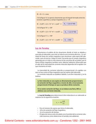 242 Capítulo 20 • INDUCCIÓN ELECTROMAGNÉTICA interacciones • campos y ondas / física 1º b.d.
Φ = × ×B S cosα
•	En la figura“a”se aprecia claramente que el ángulo formado entre los
vectores superficie y campo magnético es a = 0º,
Φ = × × × °−
0 20 2 5 10 03 2
, , cosT m ⇒      Fa
  = 5,0x10-4
Wb
•	En la figura“b”a =30º
Φ = × × × °−
0 20 2 5 10 303 2
, , cosT m ⇒      Fb
  = 4,3x10-4
Wb
•	En la figura“c”a = 90º
Φ = × × × °−
0 20 2 5 10 903 2
, , cosT m ⇒     Fc
  = 0Wb
Ley de Faraday
Retomemos el análisis de las situaciones donde el imán se alejaba y
acercaba al solenoide y por éste se inducía una corriente eléctrica.  La can-
tidad de líneas de campo magnético que atraviesan cada espira del sole-
noide, varía al acercar o alejar el imán, (recuerda que el campo magnético
generado por un imán es más intenso en las cercanías de sus polos), por lo
tanto el flujo magnético también varía. Además habíamos observado que
el valor de la intensidad de corriente inducida dependía de la rapidez con
que movíamos el imán.
La intensidad de corriente inducida es proporcional a la rapidez con
que se hace variar el flujo magnético por las espiras del solenoide.
La corriente inducida se establece debido a una fem inducida (ei
) en la
bobina.
La fem inducida en una espira es directamente proporcional a
la variación de flujo magnético a través de ella e inversamente
proporcional al tiempo en que se produce dicha variación.
Si no existe variación de flujo, no se induce una fem y NO se
obtiene una corriente inducida.
La Ley de Faraday para determinar la fem inducida en un solenoide se
expresa con la siguiente ecuación:
εi
N
t
= −
∆ Φ
∆
•	 N es el número de espiras que tiene el solenoide,
•	 DF es la variación de flujo magnético,
•	 Dt es la variación de tiempo.
•	 El signo de menos está vinculado con el sentido de la corriente indu-
cida (veremos cómo determinar el sentido más adelante).
Editorial Contexto - www.editorialcontexto.com.uy - Canelones 1252 - 2901 9493
 