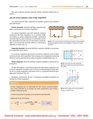 INDUCCIÓN ELECTROMAGNÉTICA • Capítulo 20interacciones • campos y ondas / física 1º b.d. 243
Para que se genere una fem inducida, el flujo magnético debe estar va-
riando.
¿De qué formas podemos variar el flujo magnético?
Las variaciones de flujo magnético se pueden producir por distintos
procedimientos:
Primer situación. Variación del flujo magnético de-
bido a variaciones en el campo magnético.
Un campo magnético que esté variando, produce
variaciones del flujo magnético en un circuito. Pode-
mos lograr un campo magnético variable,  variando la
corriente eléctrica que circula por un solenoide, cerran-
do o abriendo el circuito con un interruptor, conectán-
dolo a una fuente de corriente alterna o acercando y
alejando un imán. (Fig. 13)
Segunda situación. Variación del flujo magnético debido a variaciones
en la superficie de la espira.
Si el campo magnético permanece constante podemos variar el flujo
variando el valor de la superficie. Esto se logra con un dispositivo móvil de
tal forma que la superficie de la espira se pueda ir modificando. (Fig. 14)
Tercer situación.Variación del flujo magnético debido a variaciones en
el ángulo a.
El valor del ángulo a que forma la dirección del campo magnético con
el vector superficie, se puede variar en forma sencilla girando la espira den-
tro de un campo magnético constante. Este es un procedimiento de gran
aplicación industrial. (Fig. 15)
Cualquier combinación de las 3 situaciones estudiadas producirá un
cambio en el flujo magnético.
Ejemplo 2.
El flujo magnético por un solenoide de 100 vueltas, aumenta desde
cero hasta 0,40 Wb en un tiempo de 0,20s (suponemos que el flujo
cambia uniformemente).
a) Determina la fem inducida en los extremos del solenoide.
Aplicando la Ley de Faraday
εi
N
t
= −
∆Φ
∆     εi
Wb Wb
s
= −
−
100
0 40 0
0 20
,
,
⇒       εi
V= −200
Fig. 13. Al abrir y cerrar el interruptor de la bobina de la izquierda, el campo magnético
que genera es variable. Esto hace que el flujo magnético en la bobina de la derecha
sea variable.
Fig. 14. El tramo móvil del circuito, conductor AB,
permite que la superficie de la espira varíe (indicada en
color celeste).
Fig. 15. Al girar la espira dentro del campo magnético,
el ángulo a entre B

y S

varía.
A
Editorial Contexto - www.editorialcontexto.com.uy - Canelones 1252 - 2901 9493
 