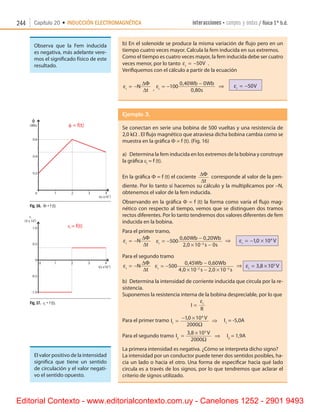 244 Capítulo 20 • INDUCCIÓN ELECTROMAGNÉTICA interacciones • campos y ondas / física 1º b.d.
b) En el solenoide se produce la misma variación de flujo pero en un
tiempo cuatro veces mayor. Calcula la fem inducida en sus extremos.
Como el tiempo es cuatro veces mayor, la fem inducida debe ser cuatro
veces menor, por lo tanto εi
V= −50 .
Verifiquemos con el cálculo a partir de la ecuación
εi
N
t
= −
∆Φ
∆ , εi
Wb Wb
s
= −
−
100
0 40 0
0 80
,
,
⇒        εi
V= −50
Ejemplo 3.
Se conectan en serie una bobina de 500 vueltas y una resistencia de  
2,0 kW . El flujo magnético que atraviesa dicha bobina cambia como se
muestra en la gráfica F = f (t). (Fig. 16)
a)	 Determina la fem inducida en los extremos de la bobina y construye
la gráfica ei
= f (t).
En la gráfica F = f (t) el cociente ∆Φ
∆t
corresponde al valor de la pen-
diente. Por lo tanto si hacemos su cálculo y la multiplicamos por –N,
obtenemos el valor de la fem inducida.
Observando en la gráfica F = f (t) la forma como varía el flujo mag-
nético con respecto al tiempo, vemos que se distinguen dos tramos
rectos diferentes. Por lo tanto tendremos dos valores diferentes de fem
inducida en la bobina.
Para el primer tramo,
εi
N
t
= −
∆Φ
∆     εi
Wb Wb
s s
= −
−
× −−
500
0 60 0 20
2 0 10 02
, ,
,
⇒       εi
V= − ×10 104
,
Para el segundo tramo
εi
N
t
= −
∆Φ
∆    εi
Wb Wb
s s
= −
−
× − ×− −
500
0 45 0 60
4 0 10 2 0 102 2
, ,
, ,
⇒   εi
V= ×3 8 103
,
b)	 Determina la intensidad de corriente inducida que circula por la re-
sistencia.
Suponemos la resistencia interna de la bobina despreciable, por lo que 	
	 	 	 	 	 	 	 I
R
i
=
ε
Para el primer tramo I
V
1
4
10 10
2000
=
− ×,
Ω
⇒     I1
= -5,0A
Para el segundo tramo I
V
2
3
3 8 10
2000
=
×,
Ω
⇒     I2
= 1,9A
La primera intensidad es negativa. ¿Cómo se interpreta dicho signo?
La intensidad por un conductor puede tener dos sentidos posibles, ha-
cia un lado o hacia el otro. Una forma de especificar hacia qué lado
circula es a través de los signos, por lo que tendremos que aclarar el
criterio de signos utilizado.
Fig. 16. F = f (t)
Fig. 17. ei
= f (t).
El valor positivo de la intensidad
significa que tiene un sentido
de circulación y el valor negati-
vo el sentido opuesto.
Observa que la Fem inducida
es negativa, más adelante vere-
mos el significado físico de este
resultado.
Editorial Contexto - www.editorialcontexto.com.uy - Canelones 1252 - 2901 9493
 