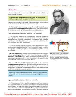 INDUCCIÓN ELECTROMAGNÉTICA • Capítulo 20interacciones • campos y ondas / física 1º b.d. 245
Ley de Lenz
Esta ley nos permite determinar el sentido de la corriente inducida y su
enunciado es el siguiente:
El sentido de la corriente inducida es tal, que sus efectos mag-
néticos se oponen a la causa que la origina.
Cuando analizamos la Ley de Faraday  planteamos que el signo negativo
estaba vinculado con el sentido de la corriente inducida.
Dicho signo es una forma de expresar que la fem inducida produce una
corriente inducida siempre en oposición a la causa que la está originan-
do. Para comprender la Ley de Lenz analizaremos dos situaciones:
Primer situación, un imán recto se acerca a un solenoide.
Si un imán recto se acerca a un solenoide como muestra la figura 18, el
flujo magnético en el solenoide aumenta porque el campo magnético que
genera el imán es mayor cerca de sus polos. Esto hace que en el solenoide
se origine una fem inducida. La misma genera una corriente eléctrica indu-
cida, que detectamos en el amperímetro.
A su vez la corriente inducida origina un campo magnético, que se de-
nomina campo magnético inducido

Bi
(representado en negro). Este cam-
po magnético inducido

Bi
se opone al cambio del flujo magnético  a través
del solenoide.
La causa que originó la corriente inducida es el aumento del flujo mag-
nético al acercar el polo Norte del imán. Por lo tanto el campo magnético
inducido

Bi
, se opondrá a que el flujo magnético aumente. La forma de
oponerse es creando otro polo Norte en el solenoide, en la cara enfrentada
al imán. De esta forma el solenoide repele al imán.
Conociendo la dirección del campo magnético inducido

Bi
, aplicamos
la regla de la mano derecha, para determinar el sentido de la corriente in-
ducida. Orientamos el pulgar en la dirección y sentido del campo magné-
tico inducido, y el resto de los dedos enrollados, nos indican hacia dónde
circula la corriente inducida por el solenoide.
Si el flujo de campo magnético F aumenta, el vector campo magnéti-
co inducido tiene sentido opuesto al vector campo magnético que lo
produce.
Segunda situación, alejamos el imán del solenoide.
Si ahora retiramos el imán recto, al alejar el polo norte el flujo magnético
en el solenoide disminuye. Esto genera una fem inducida en el solenoide,
que origina a su vez una corriente eléctrica inducida. Esta corriente eléctri-
ca inducida crea un campo magnético

Bi
. Dicho campo magnético indu-
cido se opondrá a que el flujo magnético disminuya, por lo que tenderá a
Fig. 18. Mientras acercamos el imán, el flujo magnético
en el solenoide está aumentando porque el campo
magnético aumenta. Por lo tanto se establece una fem
inducida en el solenoide que provocará una corriente
inducida. La corriente inducida creará un campo magné-
tico inducido

Bi
.
Heinrich Friedrich Emil Lenz.
Editorial Contexto - www.editorialcontexto.com.uy - Canelones 1252 - 2901 9493
 