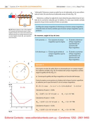 246 Capítulo 20 • INDUCCIÓN ELECTROMAGNÉTICA interacciones • campos y ondas / física 1º b.d.
“reforzarlo”. Entonces creará un polo Sur en el solenoide, en la cara enfren-
tada al imán. De esta forma el solenoide atrae al imán.(Fig. 19)
Volvemos a utilizar la regla de la mano derecha para determinar el sen-
tido de la corriente inducida por la bobina. Es claro que tendrá sentido
opuesto al que tenía cuando el imán se acercaba.
Si el flujo de campo magnético F disminuye, el vector campo magnético
inducido tiene el mismo sentido que el vector campo magnético que lo
produce.
En resumen, según la Ley de Lenz:
Si F aumenta ⇒	

Bi
es opuesto al campo	 ⇒	

Bi
tiende a disminuir
	 magnético que lo origina	 	 el flujo magnético
	 	 	 oponiéndose al
	 	 	 aumento del
	 	 	 flujo magnético
Si F disminuye ⇒	

Bi
tiene igual sentido al	 ⇒	

Bi
tiende a aumentar
	 campo magnético que lo	 	 el flujo magnético
	 origina 	 	 oponiéndose a la
	 	 	 disminución del
	 	 	 flujo magnético
Ejemplo 4.
Una espira circular de radio 20cm es atravesada por un campo magné-
tico saliente variable. (Fig. 20)  El módulo del campo magnético cambia
según la gráfica B=f(t) (Fig. 21)
a)	 Construye la gráfica de flujo magnético en función del tiempo.
Como la espira se encuentra en el plano de la hoja el vector superficie
es saliente, por lo que formará 0º con el campo magnético.
Φ = × ×B S cosα    ,   S= π x r2
⇒ S = 3,14 x (0,20 m)2
      S = 0,13 m2
Calculamos F para t = 0,00s
Φ0
1 2
0 40 13 10 0= × × −
, , cosT m ⇒       Φo
Wb= × −
5 2 10 2
,
Calculamos F para t = 0,30s
Φ0 3
1 2
0 10 13 10 0,
, , cos= × × −
T m ⇒      Φ0 3
2
13 10,
,= × −
Wb
Calculamos F para t = 0,50s
Φ0 5
1 2
0 10 13 10 0,
, , cos= × × −
T m ⇒      Φ0 5
2
13 10,
,= × −
Wb
Fig. 19. Mientras alejamos el imán, el flujo magnético
en el solenoide está disminuyendo porque el campo
magnético disminuye. Por lo tanto la fem inducida en el
solenoide provocará una corriente inducida que creará
un campo magnético inducido

Bi
que se opondrá a
dicha disminución.
Fig. 20.
Fig. 21.
r
r
B
Editorial Contexto - www.editorialcontexto.com.uy - Canelones 1252 - 2901 9493
 