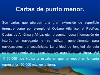 Cartas de punto menor.
Son cartas que abarcan una gran extensión de superficie
terrestre como por ejemplo el Océano Atlántico, el Pacifico,
Costas de América y África, etc., presentan poca información de
interés al navegante y se utilizan generalmente para
navegaciones transoceánicas. La unidad de longitud de esta
carta representa una longitud muy grande en la tierra. Así
1/100,000 nos indica la escala en que un metro en la carta
representa 100,000 mts. en la tierra.
 