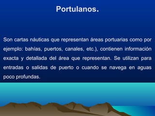 Portulanos.
Son cartas náuticas que representan áreas portuarias como por
ejemplo: bahías, puertos, canales, etc.), contienen información
exacta y detallada del área que representan. Se utilizan para
entradas o salidas de puerto o cuando se navega en aguas
poco profundas.
 