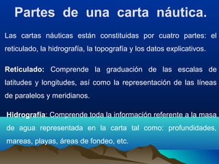 Partes de una carta náutica.
Las cartas náuticas están constituidas por cuatro partes: el
reticulado, la hidrografía, la topografía y los datos explicativos.
Reticulado: Comprende la graduación de las escalas de
latitudes y longitudes, así como la representación de las líneas
de paralelos y meridianos.
Hidrografía: Comprende toda la información referente a la masa
de agua representada en la carta tal como: profundidades,
mareas, playas, áreas de fondeo, etc.
 