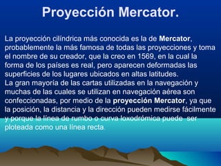 Proyección Mercator.
La proyección cilíndrica más conocida es la de Mercator,
probablemente la más famosa de todas las proyecciones y toma
el nombre de su creador, que la creo en 1569, en la cual la
forma de los países es real, pero aparecen deformadas las
superficies de los lugares ubicados en altas latitudes.
La gran mayoría de las cartas utilizadas en la navegación y
muchas de las cuales se utilizan en navegación aérea son
confeccionadas, por medio de la proyección Mercator, ya que
la posición, la distancia y la dirección pueden medirse fácilmente
y porque la línea de rumbo o curva loxodrómica puede ser
ploteada como una línea recta.
 