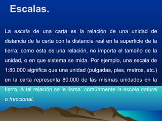 Escalas.
La escala de una carta es la relación de una unidad de
distancia de la carta con la distancia real en la superficie de la
tierra; como esta es una relación, no importa el tamaño de la
unidad, o en que sistema se mida. Por ejemplo, una escala de
1:80,000 significa que una unidad (pulgadas, pies, metros, etc.)
en la carta representa 80,000 de las mismas unidades en la
tierra. A tal relación se le llama comúnmente la escala natural
o fraccional.
 