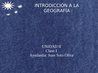 INTRODICCIÓN A LA
       GEOGRAFÍA




      UNIDAD II
         Clase 1
Ayudantía: Juan Soto Oliva
 