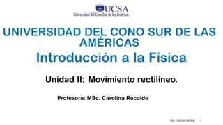 MSC. CAROLINA RECALDE 1
UNIVERSIDAD DEL CONO SUR DE LAS
AMÉRICAS
Introducción a la Física
Profesora: MSc. Carolina Recalde
Unidad II: Movimiento rectilíneo.
 