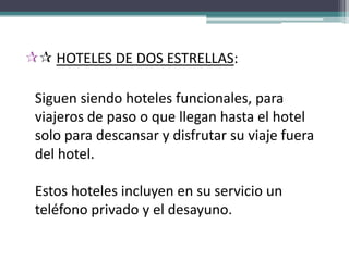  HOTELES DE DOS ESTRELLAS:

 Siguen siendo hoteles funcionales, para
 viajeros de paso o que llegan hasta el hotel
 solo para descansar y disfrutar su viaje fuera
 del hotel.

 Estos hoteles incluyen en su servicio un
 teléfono privado y el desayuno.
 
