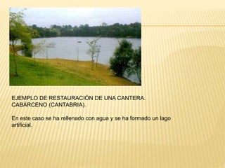 EJEMPLO DE RESTAURACIÓN DE UNA CANTERA.
CABÁRCENO (CANTABRIA).
En este caso se ha rellenado con agua y se ha formado un lago
artificial.
 