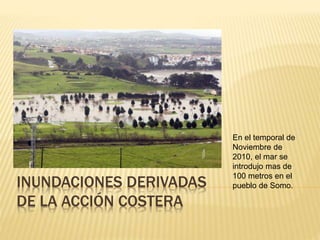 INUNDACIONES DERIVADAS
DE LA ACCIÓN COSTERA
En el temporal de
Noviembre de
2010, el mar se
introdujo mas de
100 metros en el
pueblo de Somo.
 