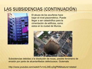 LAS SUBSIDENCIAS (CONTINUACIÓN)
El abuso de los acuíferos hace
bajar el nivel piezométrico. Puede
llegar a ser catastrófico para la
cimentación de edificios, como
estos en la ciudad de Murcia.
Subsidencias debidas a la disolución de rocas, posible fenómeno de
erosión por parte de alcantarillados defectuosos. Gutemala
http://www.youtube.com/watch?v=mL24EvyDgPM&feature=related
 