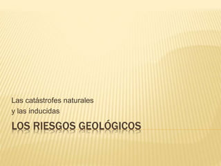 LOS RIESGOS GEOLÓGICOS
Las catástrofes naturales
y las inducidas
 