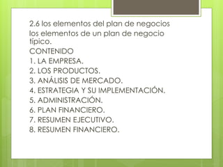 2.6 los elementos del plan de negocios
los elementos de un plan de negocio
típico.
CONTENIDO
1. LA EMPRESA.
2. LOS PRODUCTOS.
3. ANÁLISIS DE MERCADO.
4. ESTRATEGIA Y SU IMPLEMENTACIÓN.
5. ADMINISTRACIÓN.
6. PLAN FINANCIERO.
7. RESUMEN EJECUTIVO.
8. RESUMEN FINANCIERO.
 