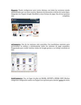 Magento: Puede configurarse para varios idiomas, con todas las versiones siendo
administradas por un único usuario. Opciones de descuento y ofertas de varios tipos.
Integrada con Paypal, Google CheckOut y otras formas de pago. Una de las opciones
más completas.
osCommerce: Una de las opciones más conocidas. Con muchísimas opciones para
personalizar la estética y prácticamente todos los sistemas de pago aceptados.
Programada para recibir muchas visitas de Google gracias a su trabajo excelente en
SEO.
dashCommerce: Usa, en lugar de php con MySQL, ASP.NET y MSSQL 2005. Muchas
categorías e integración nativa con Paypal. Con opciones para calcular gastos de envío.
 