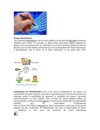 Firmas electrónicas:
las relaciones matemáticas entre la clave pública y la privada del algoritmo asimétrico
utilizado para enviar un mensaje, se llama firma electrónica (digital signatures).
Quien envía un mensaje, cifra su contenido con su clave privada y quien lo recibe, lo
descifra con su clave pública, determinando así la autenticidad del origen del mensaje
y garantizando que el envío de la firma electrónica es de quien dice serlo.
Certificados de autenticidad: como se ha visto la integridad de los datos y la
autenticidad de quien envía los mensajes es garantizada por la firma electrónica, sin
embargo existe la posibilidad de suplantar la identidad del emisor, alterando
intencionalmente su clave pública. Para evitarlo, las claves públicas deben ser
intercambiadas mediante canalesseguros, a través de los certificados de autenticidad,
emitidos por las Autoridades Certificadoras.
Para el efecto SET utiliza dosgrupos de claves asimétricas y cada una de las partes
dispone de dos certificados de autenticidad, uno para el intercambio de claves
simétricas y otro para los procesos de firma electrónica.
 
