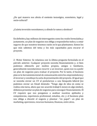 ¿De qué manera nos afecta el contexto tecnoógico, económico, legal y
socio-cultural?
¿Cuánta inversión necesitamos y a dónde la vamos a destinar?
En definitiva, hay millones deinterrogantes como los recién formulados, y
justamente, un plan de negocios nos obliga a responderlos todos y a estar
seguros de que nosotros tenemos razón en lo que planteamos. Somos los
que más sabemos del tema y los más capacitados para encarar el
proyecto.
2- Motor Externo: Se relaciona con la última pregunta formulada en el
párrafo anterior. Cualquier proyecto necesita financiamiento y, si bien
podemos obtenerlo por medios propios, amigos o familiares,
generalmente necesitaremos recurrir a un inversor, quien nos va a pedir
un plan de negocios para evaluar el proyecto. Por lo tanto, el business
plan es la herramientainicial de comunicación entrelos emprendedoresy
el inversor y constituye la carta depresentación del proyecto. Al igual que
se necesita enviar un CV al postularnos a una búsqueda laboral (no
podemos enviar un Email diciendo: "Tengo algo de idea en como se
realiza esta tarea, ahora que me acuerdo trabajé 6 meses en algo similar),
debemospresentar un plan de negocios para conseguir financiamiento. El
CV requiere que nos pongamos a analizar nuestras aptitudes y
competencias, experiencia profesional, estudios, etc; y el business plan
nos obliga a discutir el negocio y plasmar -"en papel"- un plan de
marketing, operciones, recursos humanos, finanzas, entre otros.
 