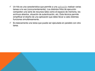  Un hilo es una característica que permite a una aplicación realizar varias
  tareas a la vez (concurrentemente). Los distintos hilos de ejecución
  comparten una serie de recursos tales como el espacio de memoria, los
  archivos abiertos, situación de autenticación, etc. Esta técnica permite
  simplificar el diseño de una aplicación que debe llevar a cabo distintas
  funciones simultáneamente.
 Es básicamente una tarea que puede ser ejecutada en paralelo con otra
  tarea.
 