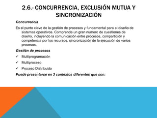 2.6.- CONCURRENCIA, EXCLUSIÓN MUTUA Y
               SINCRONIZACIÓN
Concurrencia
Es el punto clave de la gestión de procesos y fundamental para el diseño de
   sistemas operativos. Comprende un gran numero de cuestiones de
   diseño, incluyendo la comunicación entre procesos, compartición y
   competencia por los recursos, sincronización de la ejecución de varios
   procesos.
Gestión de procesos
 Multiprogramación
 Multiproceso
 Proceso Distribuido
Puede presentarse en 3 contextos diferentes que son:
 