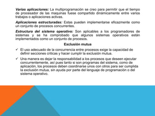 Varias aplicaciones: La multiprogramación se creo para permitir que el tiempo
de procesador de las maquinas fuese compartido dinámicamente entre varios
trabajos o aplicaciones activas.
Aplicaciones estructuradas: Estas pueden implementarse eficazmente como
un conjunto de procesos concurrentes.
Estructura del sistema operativo: Son aplicables a los programadores de
sistemas y se ha comprobado que algunos sistemas operativos están
implementados como un conjunto de procesos.
                              Exclusión mutua
 El uso adecuado de la concurrencia entre procesos exige la capacidad de
  definir secciones criticas y hacer cumplir la exclusión mutua.
 Una manera es dejar la responsabilidad a los procesos que deseen ejecutar
  concurrentemente, así pues tanto si son programas del sistema, como de
  aplicación, los procesos deben coordinarse unos con otros para ser cumplida
  la exclusión mutua, sin ayuda por parte del lenguaje de programación o del
  sistema operativo.
 