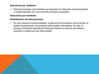 Soluciones por Software
 Para los procesos concurrentes que ejecuten en máquinas monoprocesador
  o multiprocesador con una memoria principal compartida.
Soluciones por hardware
Inhabilitación de interrupciones
 En una maquina monoprocesador, la ejecución de procesos concurrentes no
  puede superponerse, los procesos sólo pueden intercalarse, es mas un
  proceso continuara ejecutando hasta que solicite un servicio del sistema
  operativo o hasta que sea interrumpido.
 