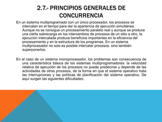 2.7.- PRINCIPIOS GENERALES DE
                     CONCURRENCIA
En un sistema multiprogramado con un único procesador, los procesos se
   intercalan en el tiempo para dar la apariencia de ejecución simultánea.
   Aunque no se consigue un procesamiento paralelo real y aunque se produce
   una cierta sobrecarga en los intercambios de procesos de un sitio a otro, la
   ejecución intercalada produce beneficios importantes en la eficiencia del
   procesamiento y en la estructura de los programas. En un sistema
   multiprocesador no solo es posible intercalar procesos, sino también
   superponerlos.

En el caso de un sistema monoprocesador, los problemas son consecuencia de
   una característica básica de los sistemas multiprogramadores: la velocidad
   relativa de ejecución de los procesos no puede predecirse y depende de las
   actividades de otros procesos, de la forma en que el sistema operativo trata
   las interrupciones y las políticas de planificación del sistema operativo. De
   aquí surgen las siguientes dificultades:
 