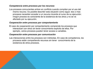 Competencia entre procesos por los recursos
Los procesos concurrentes entran en conflicto cuando compiten por el uso del
   mismo recurso. Es posible describir esta situación como sigue: dos o mas
   procesos necesitan acceder a un recurso durante el curso de su ejecución:
   ningún proceso es consciente de la existencia de los otros y no se ve
   afectado por su ejecución.
Cooperación entre procesos por comportamiento
El caso de cooperación por comportamiento comprende los procesos que
    interactúan con otros sin tener conocimiento explicito de ellos. Por
    ejemplo, varios procesos pueden tener acceso a variables.
Cooperación entre procesos por comunicación
Las interacciones entre los procesos son indirectas. En caso de competencia, los
   procesos están compartiendo recursos sin tener conocimiento de la
   existencia de otros procesos.
 
