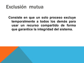 Exclusión mutua
Consiste en que un solo proceso excluye
 temporalmente a todos los demás para
 usar un recurso compartido de forma
 que garantice la integridad del sistema.
 