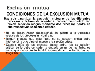 Exclusión mutua
 CONDICIONES DE LA EXCLUSIÓN MUTUA
Hay que garantizar la exclusión mutua entre los diferentes
  procesos a la hora de acceder al recurso compartido. No
  puede haber en ningún momento dos procesos dentro de
  sus respectivas secciones críticas.

 No se deben hacer suposiciones en cuanto a la velocidad
  relativa de los procesos en conflicto.
 Ningún proceso que esté fuera de su sección crítica debe
  interrumpir a otro para el acceso a la sección crítica.
 Cuando más de un proceso desee entrar en su sección
  crítica, se le debe conceder la entrada en un tiempo finito, es
  decir, que nunca se le tendrá esperando en un bucle que no
  tenga final.
 
