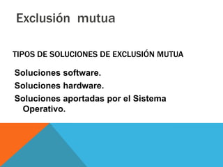 Exclusión mutua

TIPOS DE SOLUCIONES DE EXCLUSIÓN MUTUA

Soluciones software.
Soluciones hardware.
Soluciones aportadas por el Sistema
 Operativo.
 