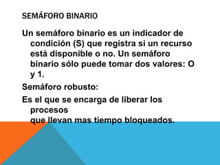 SEMÁFORO BINARIO

Un semáforo binario es un indicador de
  condición (S) que registra si un recurso
  está disponible o no. Un semáforo
  binario sólo puede tomar dos valores: O
  y 1.
Semáforo robusto:
Es el que se encarga de liberar los
  procesos
  que llevan mas tiempo bloqueados.
 