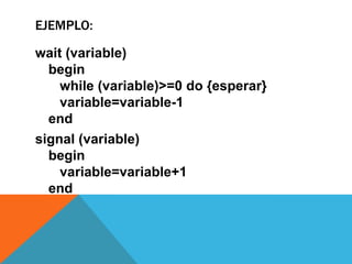 EJEMPLO:

wait (variable)
  begin
    while (variable)>=0 do {esperar}
    variable=variable-1
  end
signal (variable)
  begin
    variable=variable+1
  end
 