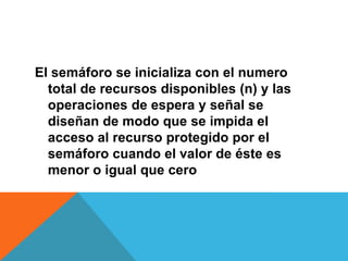 El semáforo se inicializa con el numero
  total de recursos disponibles (n) y las
  operaciones de espera y señal se
  diseñan de modo que se impida el
  acceso al recurso protegido por el
  semáforo cuando el valor de éste es
  menor o igual que cero
 