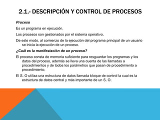 2.1.- DESCRIPCIÓN Y CONTROL DE PROCESOS
Proceso
Es un programa en ejecución.
Los procesos son gestionados por el sistema operativo,
De este modo, al comienzo de la ejecución del programa principal de un usuario
   se inicia la ejecución de un proceso.
¿Cuál es la manifestación de un proceso?
El proceso consta de memoria suficiente para resguardar los programas y los
    datos del proceso, además se lleva una cuenta de las llamadas a
    procedimientos y de todos los parámetros que pasan de procedimiento a
    procedimiento.
El S. O utiliza una estructura de datos llamada bloque de control la cual es la
    estructura de datos central y más importante de un S. O.
 