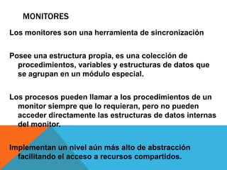 MONITORES
Los monitores son una herramienta de sincronización


Posee una estructura propia, es una colección de
  procedimientos, variables y estructuras de datos que
  se agrupan en un módulo especial.


Los procesos pueden llamar a los procedimientos de un
  monitor siempre que lo requieran, pero no pueden
  acceder directamente las estructuras de datos internas
  del monitor.


Implementan un nivel aún más alto de abstracción
  facilitando el acceso a recursos compartidos.
 