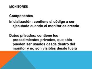 MONITORES

Componentes
Inicialización: contiene el código a ser
  ejecutado cuando el monitor es creado

Datos privados: contiene los
 procedimientos privados, que sólo
 pueden ser usados desde dentro del
 monitor y no son visibles desde fuera
 