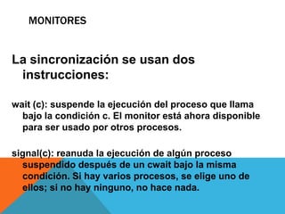 MONITORES


La sincronización se usan dos
 instrucciones:

wait (c): suspende la ejecución del proceso que llama
  bajo la condición c. El monitor está ahora disponible
  para ser usado por otros procesos.

signal(c): reanuda la ejecución de algún proceso
  suspendido después de un cwait bajo la misma
  condición. Si hay varios procesos, se elige uno de
  ellos; si no hay ninguno, no hace nada.
 