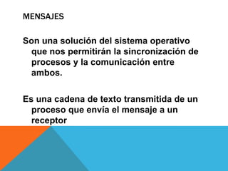 MENSAJES

Son una solución del sistema operativo
 que nos permitirán la sincronización de
 procesos y la comunicación entre
 ambos.

Es una cadena de texto transmitida de un
  proceso que envía el mensaje a un
  receptor
 