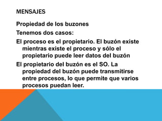 MENSAJES
Propiedad de los buzones
Tenemos dos casos:
El proceso es el propietario. El buzón existe
  mientras existe el proceso y sólo el
  propietario puede leer datos del buzón
El propietario del buzón es el SO. La
  propiedad del buzón puede transmitirse
  entre procesos, lo que permite que varios
  procesos puedan leer.
 