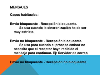 MENSAJES
Casos habituales:

Envío bloqueante - Recepción bloqueante.
     Se usa cuando la sincronización ha de ser
  muy estricta.

Envío no bloqueante - Recepción bloqueante.
     Se usa para cuando el proceso emisor no
  necesita que el receptor haya recibido el
  mensaje para continuar. Ej: Servidor de correo

Envío no bloqueante - Recepción no bloqueante
 