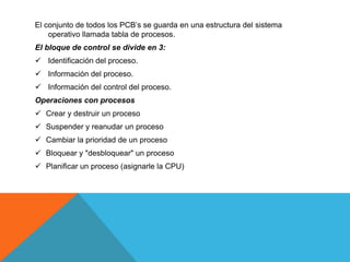 El conjunto de todos los PCB’s se guarda en una estructura del sistema
    operativo llamada tabla de procesos.
El bloque de control se divide en 3:
 Identificación del proceso.
 Información del proceso.
 Información del control del proceso.
Operaciones con procesos
 Crear y destruir un proceso
 Suspender y reanudar un proceso
 Cambiar la prioridad de un proceso
 Bloquear y "desbloquear" un proceso
 Planificar un proceso (asignarle la CPU)
 