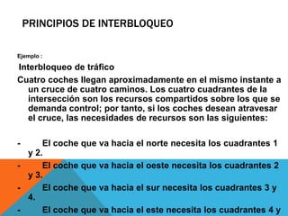 PRINCIPIOS DE INTERBLOQUEO

Ejemplo :

Interbloqueo de tráfico
Cuatro coches llegan aproximadamente en el mismo instante a
   un cruce de cuatro caminos. Los cuatro cuadrantes de la
   intersección son los recursos compartidos sobre los que se
   demanda control; por tanto, si los coches desean atravesar
   el cruce, las necesidades de recursos son las siguientes:

-     El coche que va hacia el norte necesita los cuadrantes 1
  y 2.
-     El coche que va hacia el oeste necesita los cuadrantes 2
  y 3.
-     El coche que va hacia el sur necesita los cuadrantes 3 y
  4.
-     El coche que va hacia el este necesita los cuadrantes 4 y
 