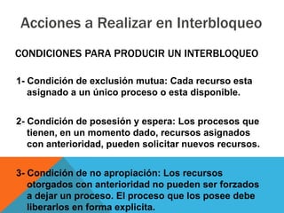 Acciones a Realizar en Interbloqueo
CONDICIONES PARA PRODUCIR UN INTERBLOQUEO

1- Condición de exclusión mutua: Cada recurso esta
   asignado a un único proceso o esta disponible.


2- Condición de posesión y espera: Los procesos que
   tienen, en un momento dado, recursos asignados
   con anterioridad, pueden solicitar nuevos recursos.


3- Condición de no apropiación: Los recursos
   otorgados con anterioridad no pueden ser forzados
   a dejar un proceso. El proceso que los posee debe
   liberarlos en forma explicita.
 