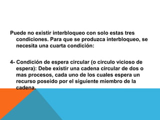 Puede no existir interbloqueo con solo estas tres
  condiciones. Para que se produzca interbloqueo, se
  necesita una cuarta condición:


4- Condición de espera circular (o circulo vicioso de
   espera): Debe existir una cadena circular de dos o
   mas procesos, cada uno de los cuales espera un
   recurso poseído por el siguiente miembro de la
   cadena.
 