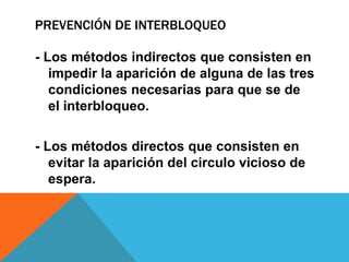 PREVENCIÓN DE INTERBLOQUEO

- Los métodos indirectos que consisten en
   impedir la aparición de alguna de las tres
   condiciones necesarias para que se de
   el interbloqueo.

- Los métodos directos que consisten en
   evitar la aparición del circulo vicioso de
   espera.
 